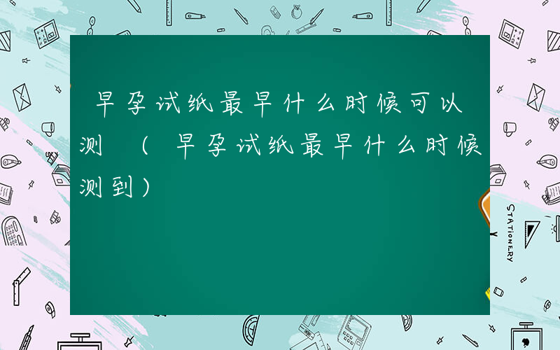 早孕试纸最早什么时候可以测 (早孕试纸最早什么时候测到)